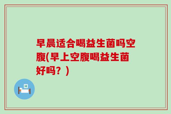 早晨适合喝益生菌吗空腹(早上空腹喝益生菌好吗？)