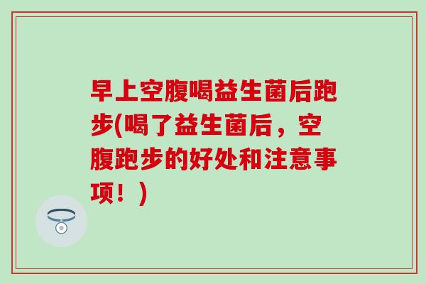早上空腹喝益生菌后跑步(喝了益生菌后，空腹跑步的好处和注意事项！)