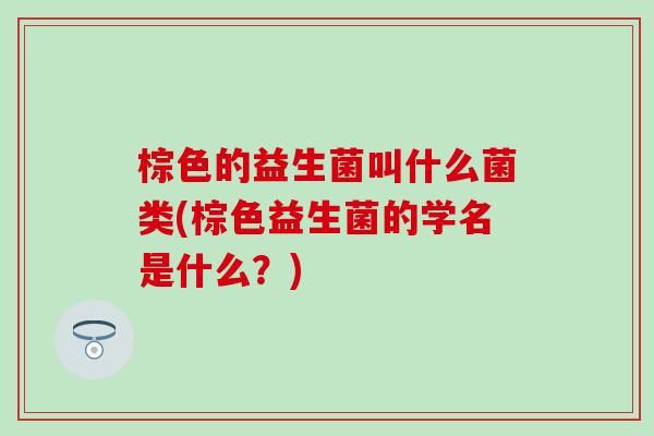 棕色的益生菌叫什么菌类(棕色益生菌的学名是什么？)