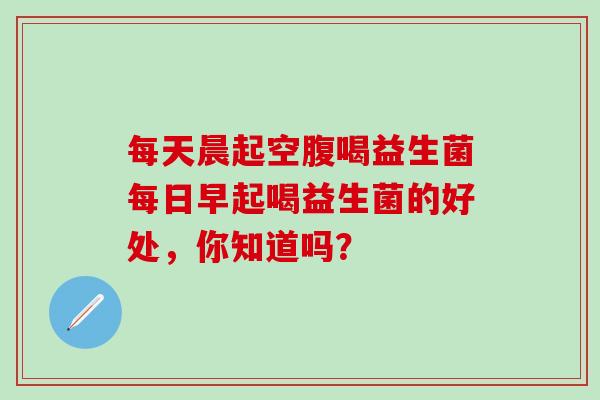 每天晨起空腹喝益生菌每日早起喝益生菌的好处，你知道吗？