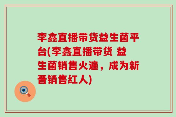李鑫直播带货益生菌平台(李鑫直播带货 益生菌销售火遍，成为新晋销售红人)