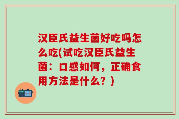 汉臣氏益生菌好吃吗怎么吃(试吃汉臣氏益生菌:口感如何,正确食用方法是什么?) 汉臣氏益生菌好吃吗怎么吃(试吃汉臣氏益生菌:口感如何,正确食用方法是什么?)