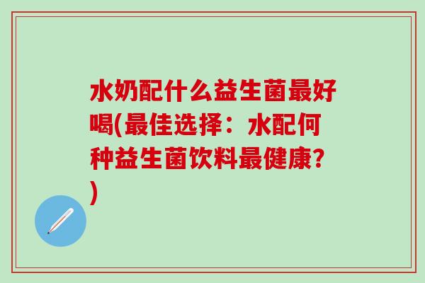 水奶配什么益生菌好喝(佳选择:水配何种益生菌饮料健康?) 水奶配什么益生菌好喝(佳选择:水配何种益生菌饮料健康?)