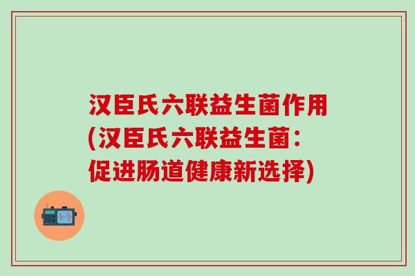 汉臣氏六联益生菌作用(汉臣氏六联益生菌:促进肠道健康新选择) 汉臣氏六联益生菌作用(汉臣氏六联益生菌:促进肠道健康新选择)