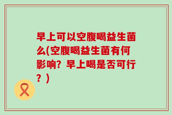 早上可以空腹喝益生菌么(空腹喝益生菌有何影响?早上喝是否可行?) 早上可以空腹喝益生菌么(空腹喝益生菌有何影响?早上喝是否可行?)