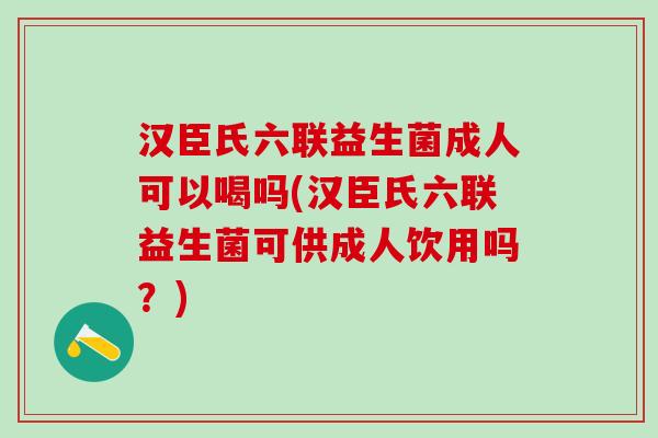 汉臣氏六联益生菌成人可以喝吗(汉臣氏六联益生菌可供成人饮用吗?) 汉臣氏六联益生菌成人可以喝吗(汉臣氏六联益生菌可供成人饮用吗?)