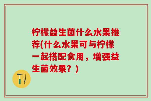 柠檬益生菌什么水果推荐(什么水果可与柠檬一起搭配食用,增强益生菌效果?) 柠檬益生菌什么水果推荐(什么水果可与柠檬一起搭配食用,增强益生菌效果?)