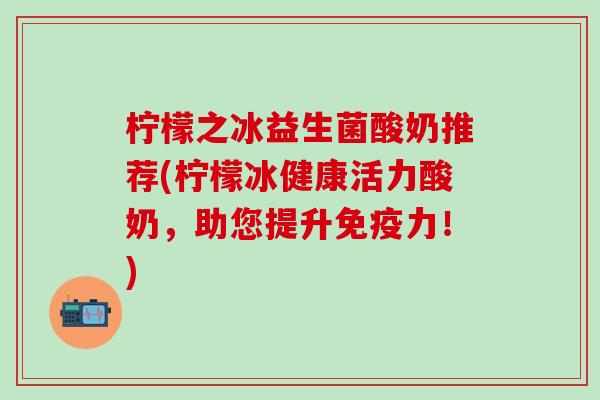 柠檬之冰益生菌酸奶推荐(柠檬冰健康活力酸奶，助您提升力！)