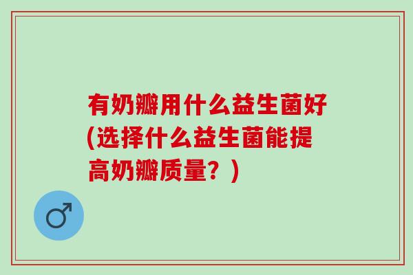 有奶瓣用什么益生菌好(选择什么益生菌能提高奶瓣质量?) 有奶瓣用什么益生菌好(选择什么益生菌能提高奶瓣质量?)