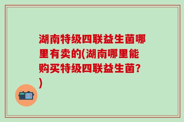 湖南特级四联益生菌哪里有卖的(湖南哪里能购买特级四联益生菌?) 湖南特级四联益生菌哪里有卖的(湖南哪里能购买特级四联益生菌?)