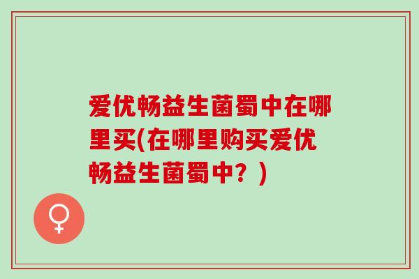 爱优畅益生菌蜀中在哪里买(在哪里购买爱优畅益生菌蜀中？)