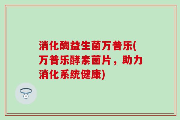 消化酶益生菌万普乐(万普乐酵素菌片,助力消化系统健康) 消化酶益生菌万普乐(万普乐酵素菌片,助力消化系统健康)