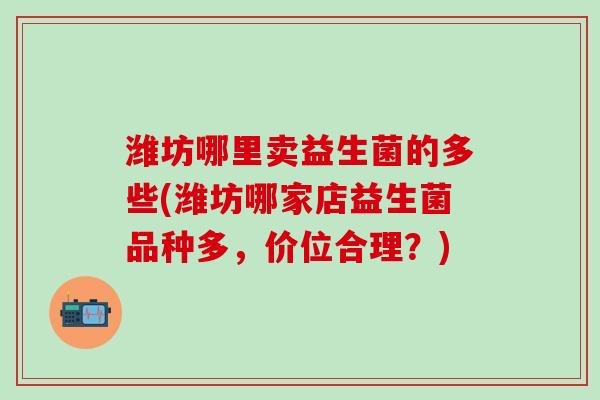 潍坊哪里卖益生菌的多些(潍坊哪家店益生菌品种多，价位合理？)