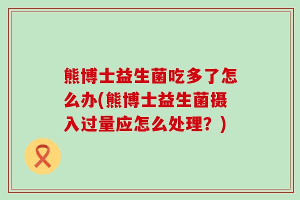 熊博士益生菌吃多了怎么办(熊博士益生菌摄入过量应怎么处理？)
