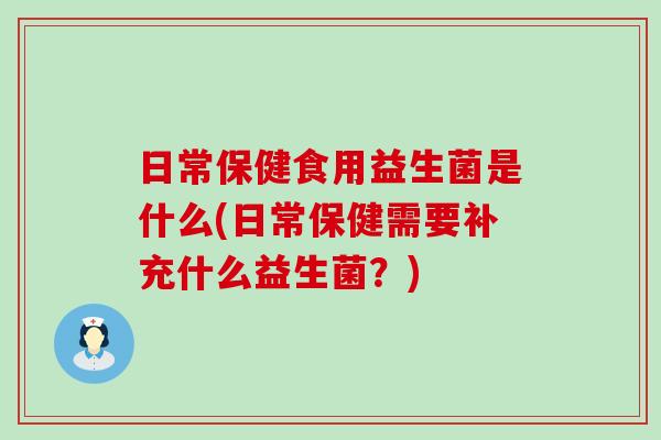 日常保健食用益生菌是什么(日常保健需要补充什么益生菌?) 日常保健食用益生菌是什么(日常保健需要补充什么益生菌?)