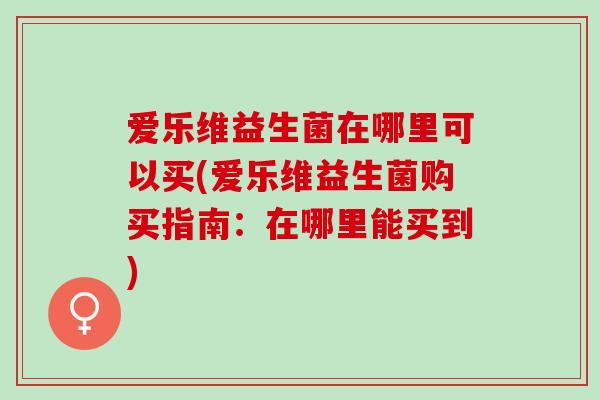 爱乐维益生菌在哪里可以买(爱乐维益生菌购买指南:在哪里能买到) 爱乐维益生菌在哪里可以买(爱乐维益生菌购买指南:在哪里能买到)