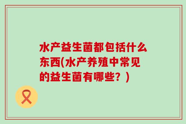 水产益生菌都包括什么东西(水产养殖中常见的益生菌有哪些？)