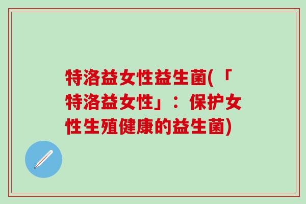 特洛益女性益生菌(「特洛益女性」:保护女性生殖健康的益生菌) 特洛益女性益生菌(「特洛益女性」:保护女性生殖健康的益生菌)