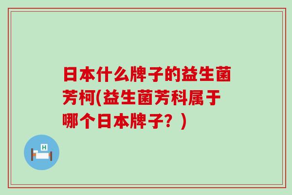 日本什么牌子的益生菌芳柯(益生菌芳科属于哪个日本牌子?) 日本什么牌子的益生菌芳柯(益生菌芳科属于哪个日本牌子?)