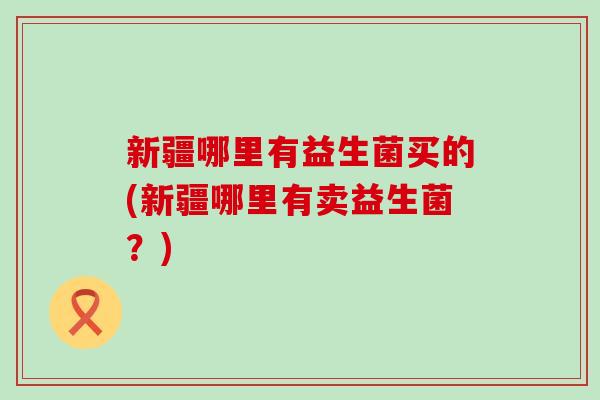 新疆哪里有益生菌买的(新疆哪里有卖益生菌？)