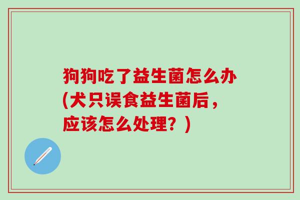 狗狗吃了益生菌怎么办(犬只误食益生菌后，应该怎么处理？)