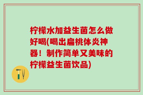 柠檬水加益生菌怎么做好喝(喝出扁桃体炎神器!制作简单又美味的柠檬益生菌饮品) 柠檬水加益生菌怎么做好喝(喝出扁桃体炎神器!制作简单又美味的柠檬益生菌饮品)