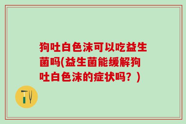 狗吐白色沫可以吃益生菌吗(益生菌能缓解狗吐白色沫的症状吗？)