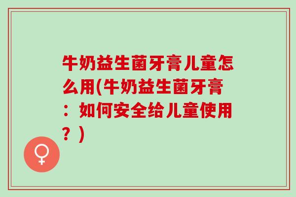 牛奶益生菌牙膏儿童怎么用(牛奶益生菌牙膏：如何安全给儿童使用？)