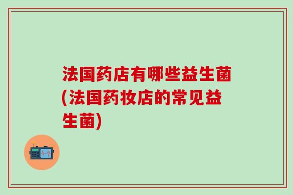 法国药店有哪些益生菌(法国药妆店的常见益生菌)