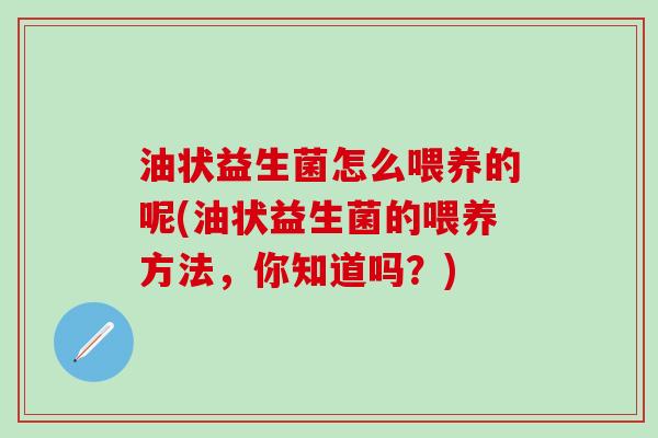 油状益生菌怎么喂养的呢(油状益生菌的喂养方法,你知道吗?) 油状益生菌怎么喂养的呢(油状益生菌的喂养方法,你知道吗?)