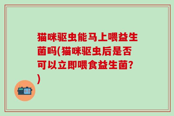 猫咪驱虫能马上喂益生菌吗(猫咪驱虫后是否可以立即喂食益生菌?) 猫咪驱虫能马上喂益生菌吗(猫咪驱虫后是否可以立即喂食益生菌?)