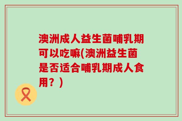澳洲成人益生菌哺乳期可以吃嘛(澳洲益生菌是否适合哺乳期成人食用?) 澳洲成人益生菌哺乳期可以吃嘛(澳洲益生菌是否适合哺乳期成人食用?)