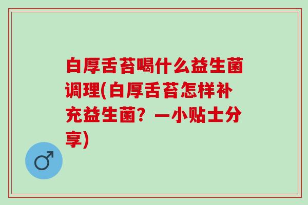白厚舌苔喝什么益生菌调理(白厚舌苔怎样补充益生菌?—小贴士分享) 白厚舌苔喝什么益生菌调理(白厚舌苔怎样补充益生菌?—小贴士分享)
