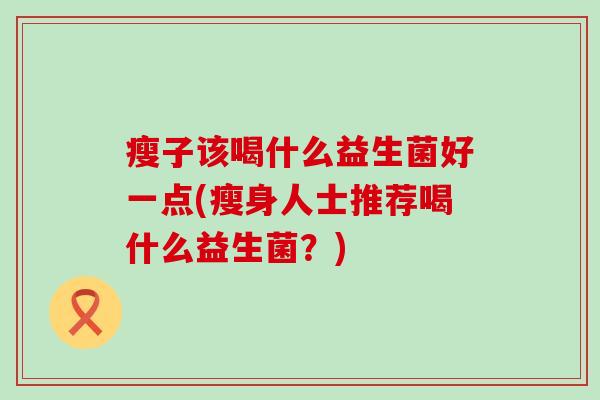 瘦子该喝什么益生菌好一点(瘦身人士推荐喝什么益生菌?) 瘦子该喝什么益生菌好一点(瘦身人士推荐喝什么益生菌?)