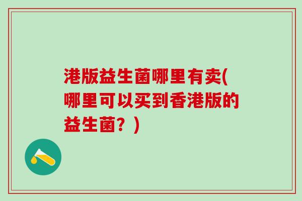 港版益生菌哪里有卖(哪里可以买到香港版的益生菌?) 港版益生菌哪里有卖(哪里可以买到香港版的益生菌?)