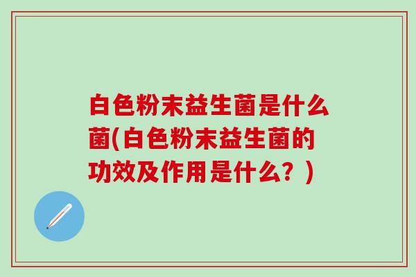 白色粉末益生菌是什么菌(白色粉末益生菌的功效及作用是什么?) 白色粉末益生菌是什么菌(白色粉末益生菌的功效及作用是什么?)