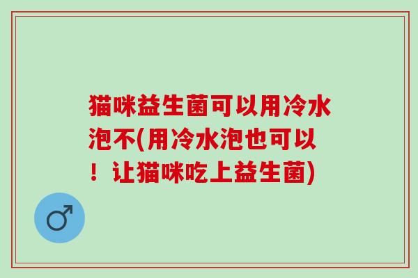 猫咪益生菌可以用冷水泡不(用冷水泡也可以!让猫咪吃上益生菌) 猫咪益生菌可以用冷水泡不(用冷水泡也可以!让猫咪吃上益生菌)