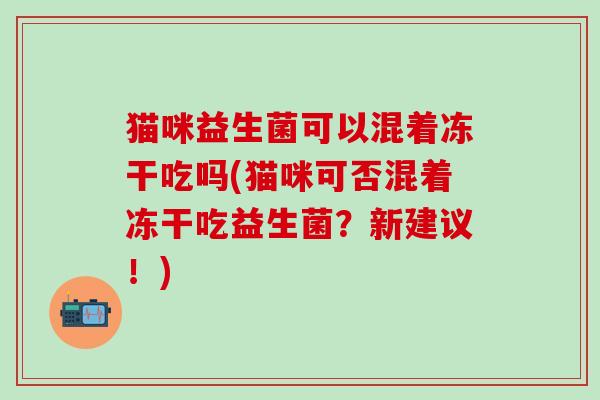 猫咪益生菌可以混着冻干吃吗(猫咪可否混着冻干吃益生菌?新建议!) 猫咪益生菌可以混着冻干吃吗(猫咪可否混着冻干吃益生菌?新建议!)