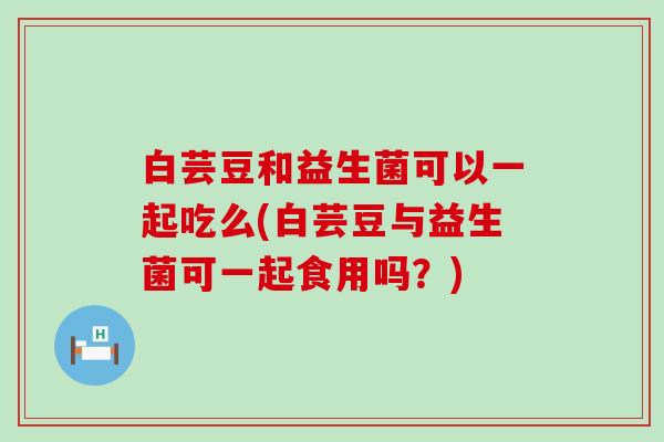 白芸豆和益生菌可以一起吃么(白芸豆与益生菌可一起食用吗？)