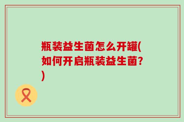 瓶装益生菌怎么开罐(如何开启瓶装益生菌？)