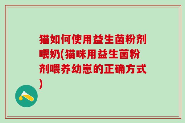 猫如何使用益生菌粉剂喂奶(猫咪用益生菌粉剂喂养幼崽的正确方式) 猫如何使用益生菌粉剂喂奶(猫咪用益生菌粉剂喂养幼崽的正确方式)