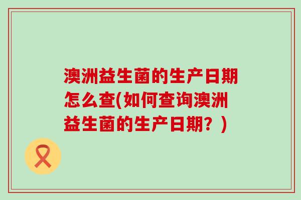 澳洲益生菌的生产日期怎么查(如何查询澳洲益生菌的生产日期？)