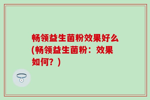 畅领益生菌粉效果好么(畅领益生菌粉:效果如何?) 畅领益生菌粉效果好么(畅领益生菌粉:效果如何?)