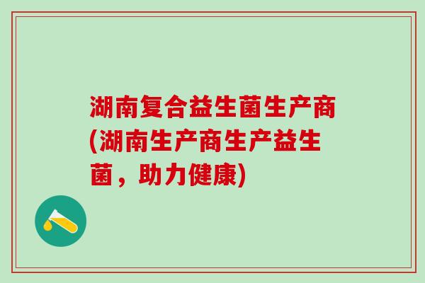 湖南复合益生菌生产商(湖南生产商生产益生菌,助力健康) 湖南复合益生菌生产商(湖南生产商生产益生菌,助力健康)
