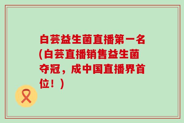 白芸益生菌直播第一名(白芸直播销售益生菌夺冠,成中国直播界首位!) 白芸益生菌直播第一名(白芸直播销售益生菌夺冠,成中国直播界首位!)