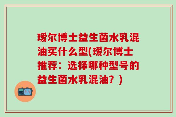瑷尔博士益生菌水乳混油买什么型(瑷尔博士推荐:选择哪种型号的益生菌水乳混油?) 瑷尔博士益生菌水乳混油买什么型(瑷尔博士推荐:选择哪种型号的益生菌水乳混油?)