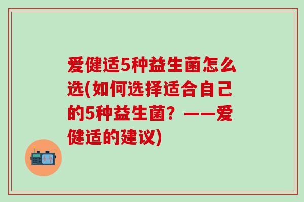 爱健适5种益生菌怎么选(如何选择适合自己的5种益生菌?——爱健适的建议) 爱健适5种益生菌怎么选(如何选择适合自己的5种益生菌?——爱健适的建议)