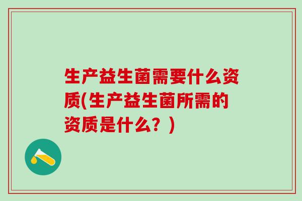 生产益生菌需要什么资质(生产益生菌所需的资质是什么？)