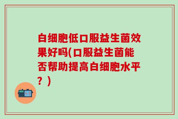 低口服益生菌效果好吗(口服益生菌能否帮助提高水平？)