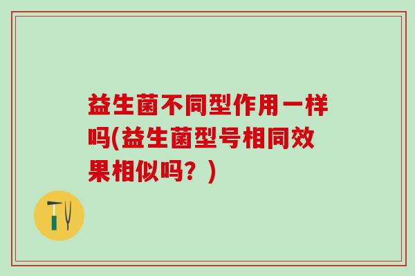 益生菌不同型作用一样吗(益生菌型号相同效果相似吗？)